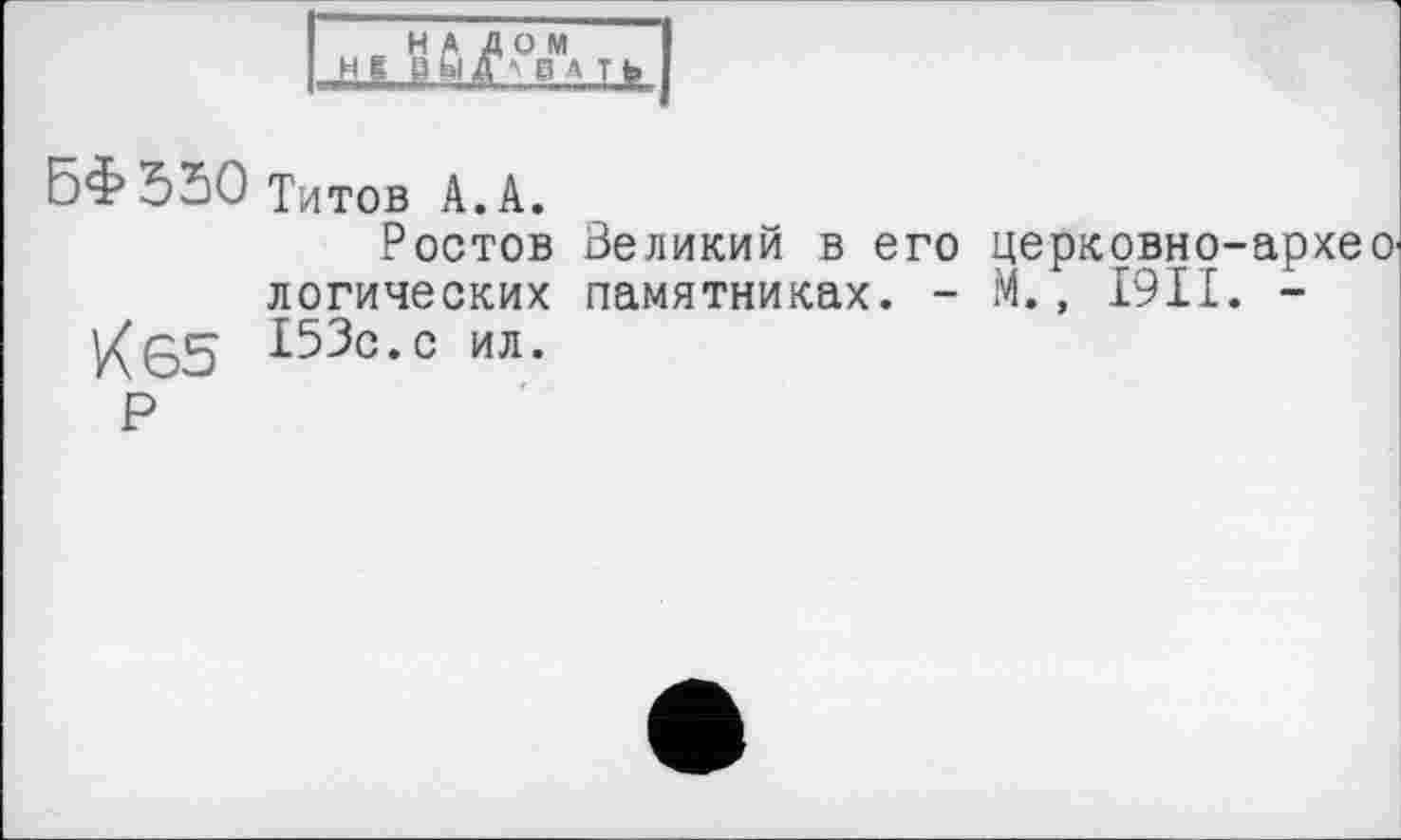 ﻿с НА ДОМ НС ВЙГ/' ВА ТЬ
БФ550 Титов А. А.
Ростов Великий в его церковно-архео' логических памятниках. - М., 1911. -153с.с ил.
Р